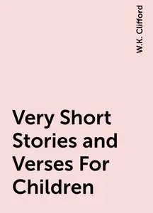 «Very Short Stories and Verses For Children» by W.K. Clifford