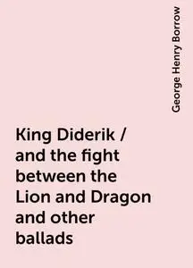«King Diderik / and the fight between the Lion and Dragon and other ballads» by George Henry Borrow
