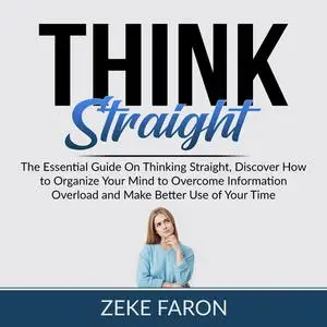 «Think Straight: The Essential Guide On Thinking Straight, Discover How to Organize Your Mind to Overcome Information Ov