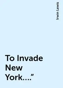 «To Invade New York….”» by Irwin Lewis