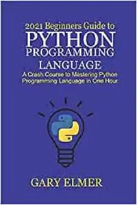 2021 Beginners Guide to Python Programming Language: A Crash Course to Mastering Python in One Hour