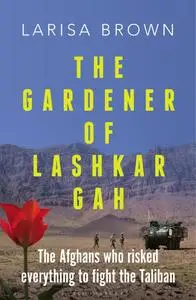 The Gardener of Lashkar Gah: The Afghans who Risked Everything to Fight the Taliban