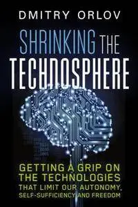 Shrinking the Technosphere : Getting a Grip on the Technologies That Limit Our Autonomy, Self-Sufficiency and Freedom