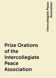 «Prize Orations of the Intercollegiate Peace Association» by Intercollegiate Peace Association