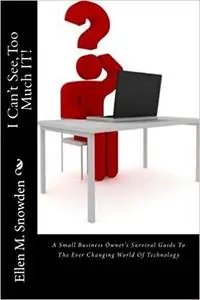 I Can't See, Too Much IT!: A Small Business Owner's Survival Guide To The Ever Changing World Of Technology