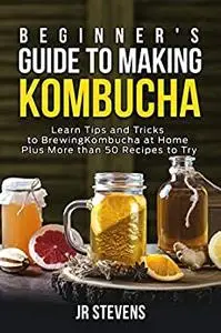 Beginner’s Guide to Making Kombucha: Learn Tips and Tricks to Brewing Kombucha at Home Plus More than 50 Recipes to Try