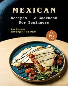 Mexican Recipes - A Cookbook for Beginners: But Experts Will Enjoy It as Well!