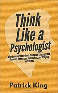 Think Like a Psychologist: How to Analyze Emotions, Read Body Language and Behavior, Understand Motivations, and Decipher