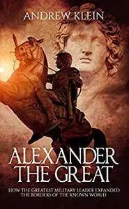 Alexander The Great: How the Greatest Military Leader expanded the borders of the known world