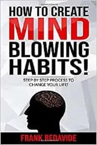 HOW TO CREATE MIND BLOWING HABITS!: STEP BY STEP PROCESS TO CHANGE YOUR LIFE!