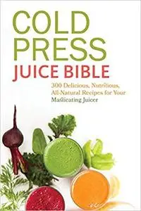 Cold Press Juice Bible: 300 Delicious, Nutritious, All-Natural Recipes for Your Masticating Juicer