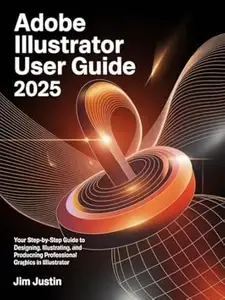 Adobe Illustrator User Guide 2025: Your Step-by-Step Guide to Designing, Illustrating, and Producing Professional Graphics in