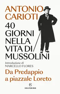 Antonio Carioti - 40 giorni nella vita di Mussolini. Da Predappio a piazzale Loreto