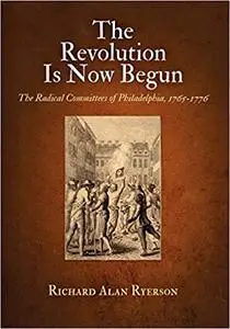 The Revolution Is Now Begun: The Radical Committees of Philadelphia, 1765-1776