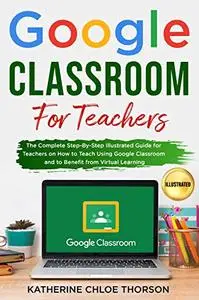 Google Classroom for Teachers: The Complete Step-By-Step Illustrated Guide for Teachers on How to Teach Using Google Classroom