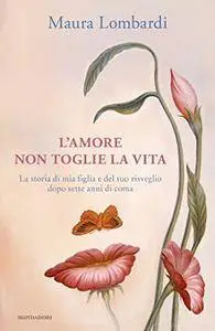 Maura Lombardi - L'amore non toglie la vita. La storia di mia figlia e del suo risveglio dopo sette anni di coma