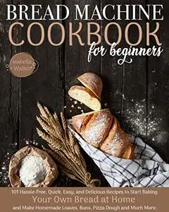 Bread Machine Cookbook For Beginners: 101 Hassle-Free, Quick, Easy, and Delicious Recipes