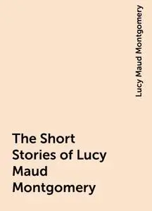 «The Short Stories of Lucy Maud Montgomery» by Lucy Maud Montgomery