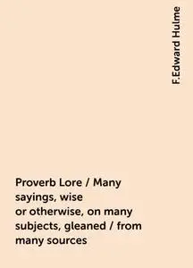 «Proverb Lore / Many sayings, wise or otherwise, on many subjects, gleaned / from many sources» by F.Edward Hulme