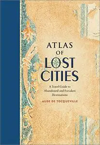 Atlas of Lost Cities: A Travel Guide to Abandoned and Forsaken Destinations