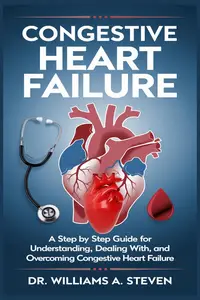 Congestive Heart Failure: A Step By Step Guide For Understanding, Dealing with, and Overcoming Congestive Heart Failure