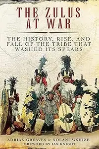 The Zulus at War: The History, Rise, and Fall of the Tribe That Washed Its Spears