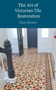 The Art of Victorian Tile Restoration: A Comprehensive Guide to Cleaning, Restoring, Replacing and Sealing Antique Tiles