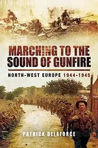 Marching to the Sound of Gunfire: North-West Europe 1944 – 1945