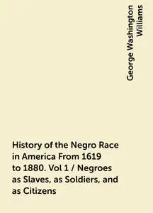 «History of the Negro Race in America From 1619 to 1880. Vol 1 / Negroes as Slaves, as Soldiers, and as Citizens» by Geo