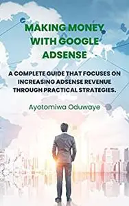 Making Money With Google Adsense : A Complete Guide That Focuses On Increasing Adsense Revenue Through Practical Strategies