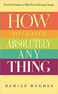 How to Change Absolutely Anything: Practical Techniques to Make Real and Lasting Changes