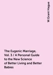 «The Eugenic Marriage, Vol. 3 / A Personal Guide to the New Science of Better Living and Better Babies» by W.Grant Hague