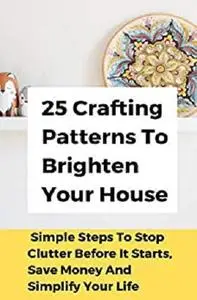 25 Crafting Patterns To Brighten Your House: Simple Steps To Stop Clutter Before It Starts, Save Money