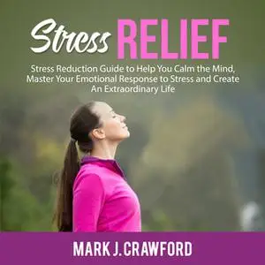 «Stress Relief: Stress Reduction Guide to Help You Calm the Mind, Master Your Emotional Response to Stress and Create An