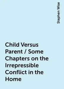 «Child Versus Parent / Some Chapters on the Irrepressible Conflict in the Home» by Stephen Wise