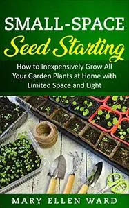 Small-Space Seed Starting: How to Inexpensively Grow All Your Garden Plants at Home with Limited Space and Light