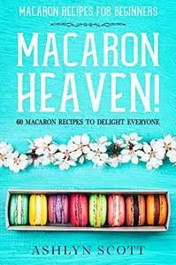 Macarons Recipe For Beginners: MACARON HEAVEN! 60 Macaron Recipes To Delight Everyone