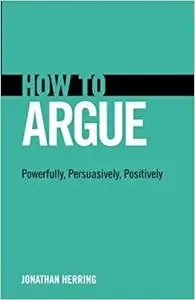 How to Argue: Powerfully, Persuasively, Positively: Powerfully, Persuasively, Positively (Repost)