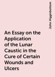 «An Essay on the Application of the Lunar Caustic in the Cure of Certain Wounds and Ulcers» by John Higginbottom