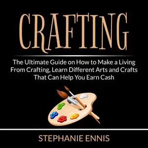 «Crafting: The Ultimate Guide on How to Make a Living From Crafting, Learn Different Arts and Crafts That Can Help You E