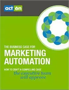 The Business Case for Marketing Automation: How to Craft a Compelling Case the Executive Team will Approve