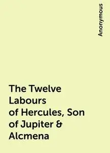 «The Twelve Labours of Hercules, Son of Jupiter & Alcmena» by None