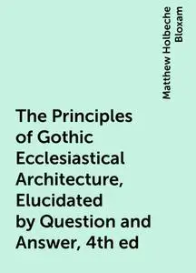 «The Principles of Gothic Ecclesiastical Architecture, Elucidated by Question and Answer, 4th ed» by Matthew Holbeche Bl