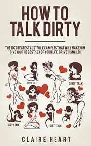 How to Talk Dirty: The 107 Greatest Lustful Examples that Will Make Him Give You the Best Sex of Your Life. Drive Him Wild!