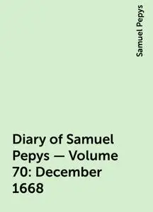 «Diary of Samuel Pepys — Volume 70: December 1668» by Samuel Pepys