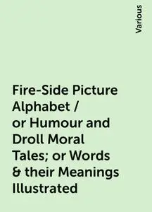 «Fire-Side Picture Alphabet / or Humour and Droll Moral Tales; or Words & their Meanings Illustrated» by Various