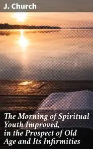 «The Morning of Spiritual Youth Improved, in the Prospect of Old Age and Its Infirmities» by J. Church