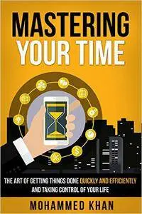 Mastering Your Time: The Art Of Getting Things Done Quickly And Efficiently And Taking Control Of Your Life