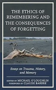 The Ethics of Remembering and the Consequences of Forgetting: Essays on Trauma, History, and Memory