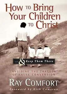 How to Bring Your Children to Christ..& Keep Them There: Avoiding the Tragedy of False Conversion